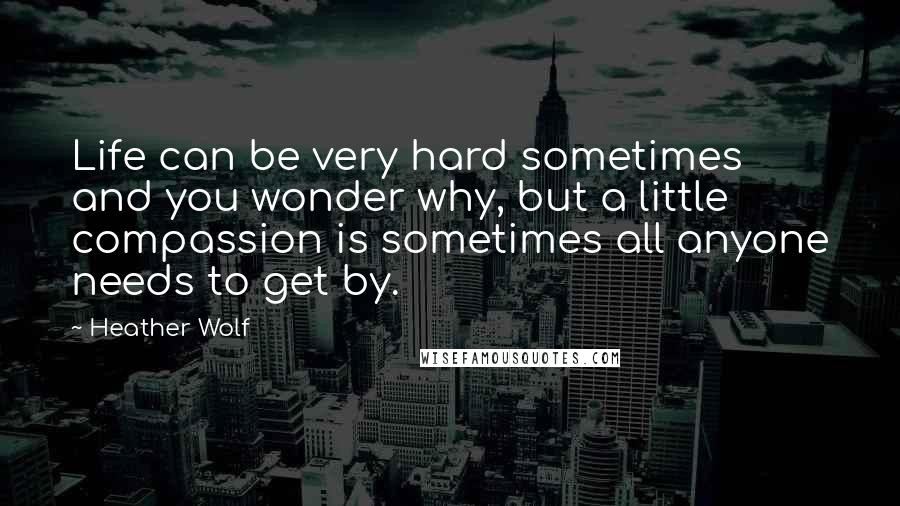 Heather Wolf Quotes: Life can be very hard sometimes and you wonder why, but a little compassion is sometimes all anyone needs to get by.