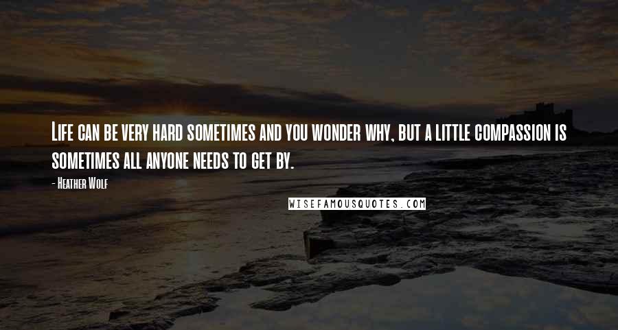 Heather Wolf Quotes: Life can be very hard sometimes and you wonder why, but a little compassion is sometimes all anyone needs to get by.