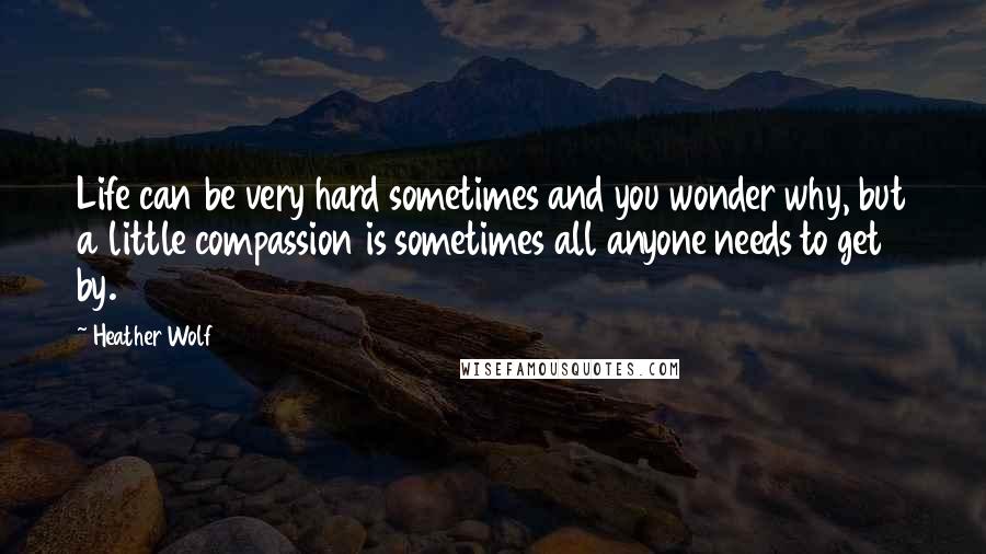 Heather Wolf Quotes: Life can be very hard sometimes and you wonder why, but a little compassion is sometimes all anyone needs to get by.