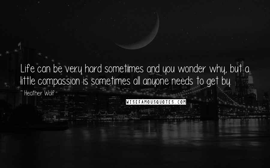 Heather Wolf Quotes: Life can be very hard sometimes and you wonder why, but a little compassion is sometimes all anyone needs to get by.