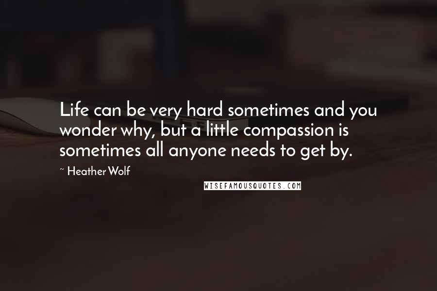 Heather Wolf Quotes: Life can be very hard sometimes and you wonder why, but a little compassion is sometimes all anyone needs to get by.