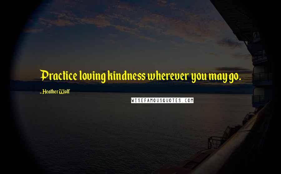 Heather Wolf Quotes: Practice loving kindness wherever you may go.