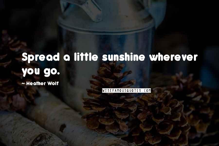 Heather Wolf Quotes: Spread a little sunshine wherever you go.