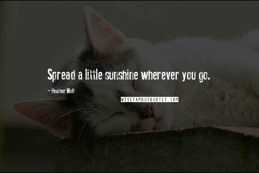 Heather Wolf Quotes: Spread a little sunshine wherever you go.