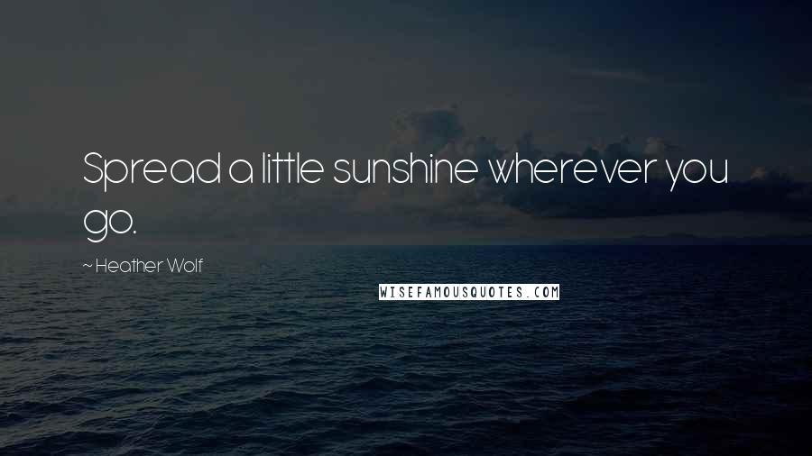 Heather Wolf Quotes: Spread a little sunshine wherever you go.