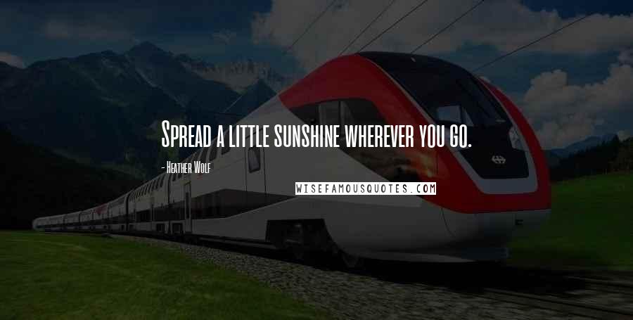 Heather Wolf Quotes: Spread a little sunshine wherever you go.