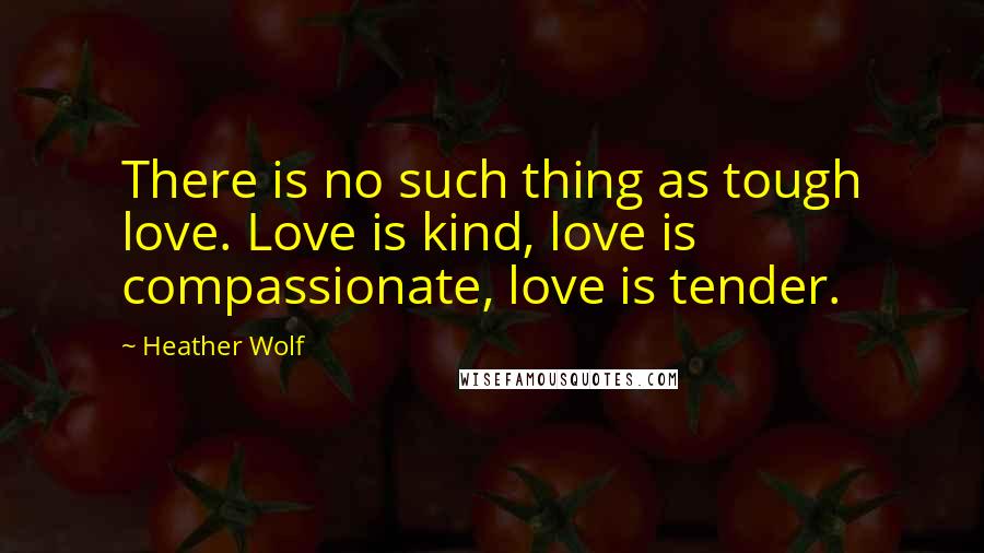 Heather Wolf Quotes: There is no such thing as tough love. Love is kind, love is compassionate, love is tender.