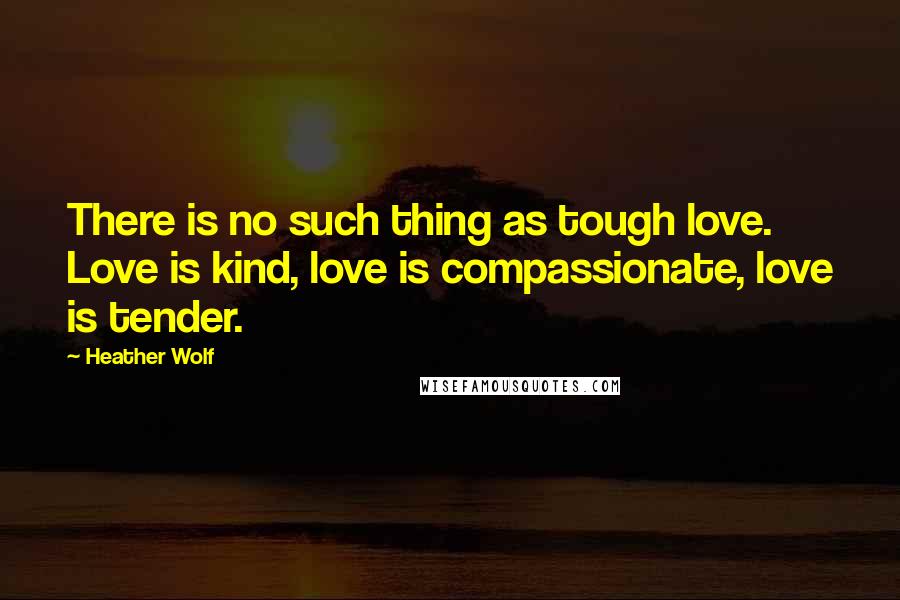 Heather Wolf Quotes: There is no such thing as tough love. Love is kind, love is compassionate, love is tender.