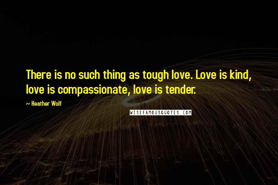 Heather Wolf Quotes: There is no such thing as tough love. Love is kind, love is compassionate, love is tender.