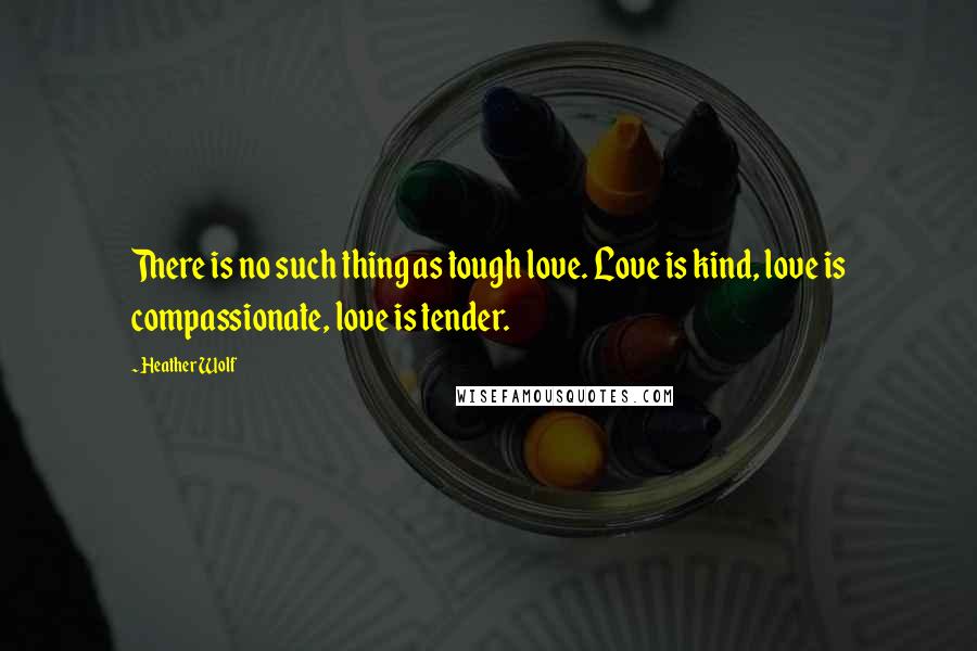 Heather Wolf Quotes: There is no such thing as tough love. Love is kind, love is compassionate, love is tender.