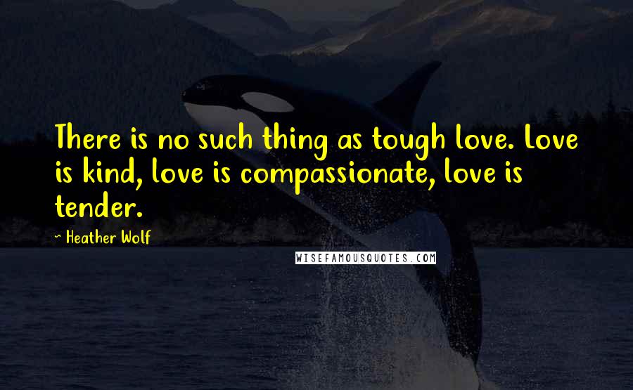 Heather Wolf Quotes: There is no such thing as tough love. Love is kind, love is compassionate, love is tender.