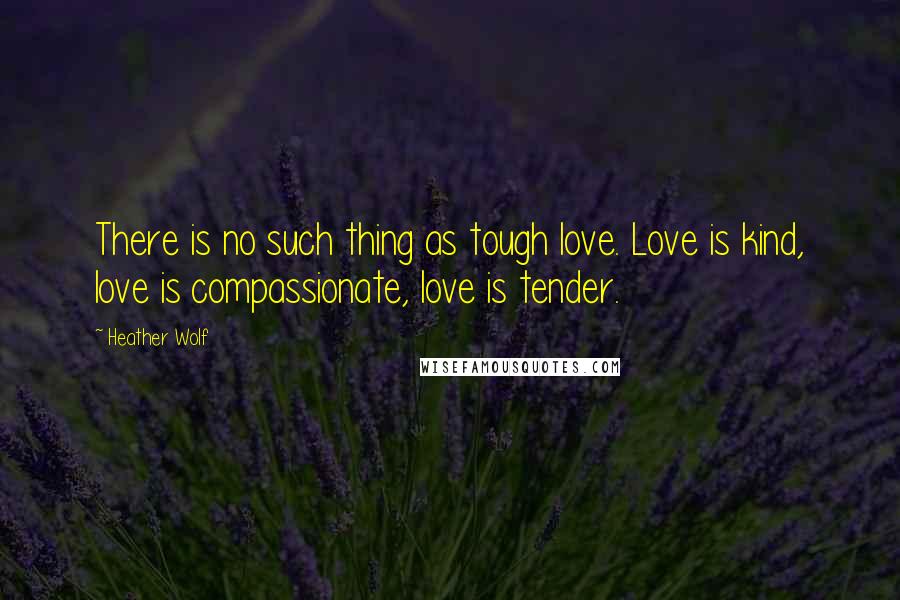 Heather Wolf Quotes: There is no such thing as tough love. Love is kind, love is compassionate, love is tender.