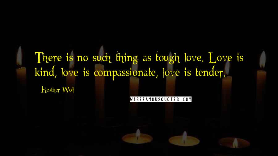 Heather Wolf Quotes: There is no such thing as tough love. Love is kind, love is compassionate, love is tender.