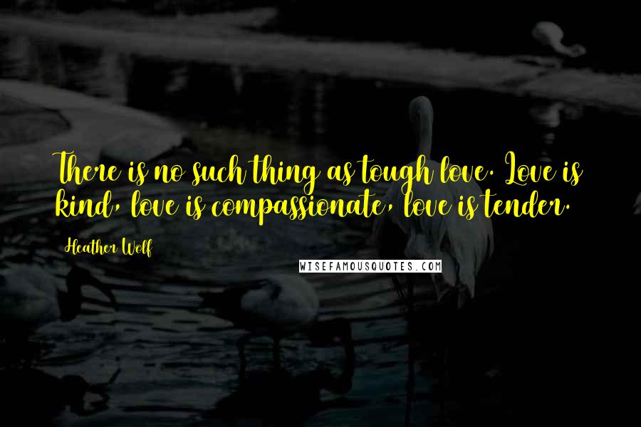 Heather Wolf Quotes: There is no such thing as tough love. Love is kind, love is compassionate, love is tender.