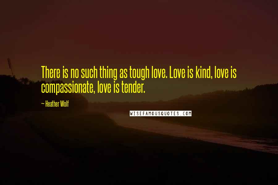 Heather Wolf Quotes: There is no such thing as tough love. Love is kind, love is compassionate, love is tender.