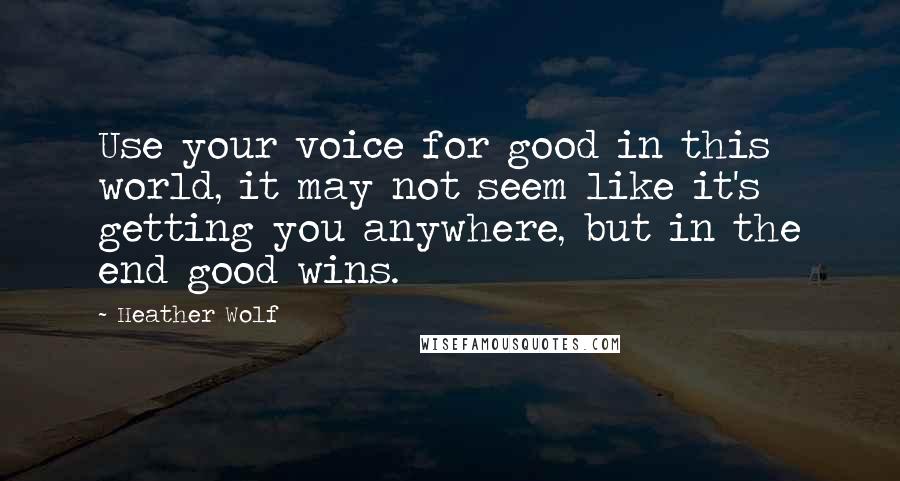 Heather Wolf Quotes: Use your voice for good in this world, it may not seem like it's getting you anywhere, but in the end good wins.
