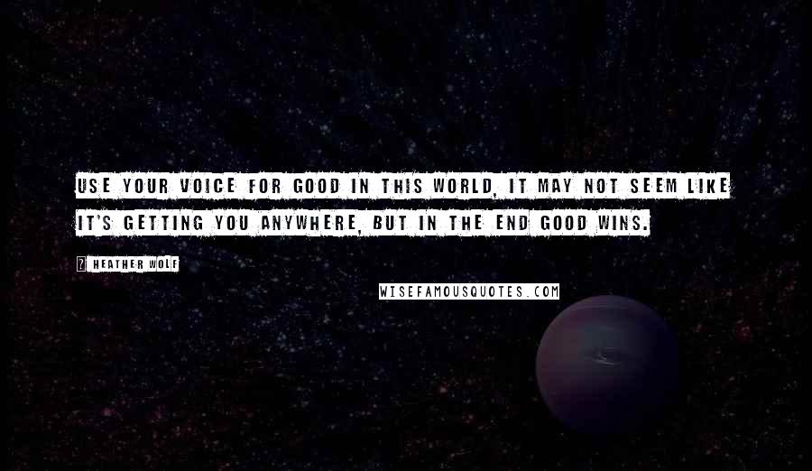 Heather Wolf Quotes: Use your voice for good in this world, it may not seem like it's getting you anywhere, but in the end good wins.