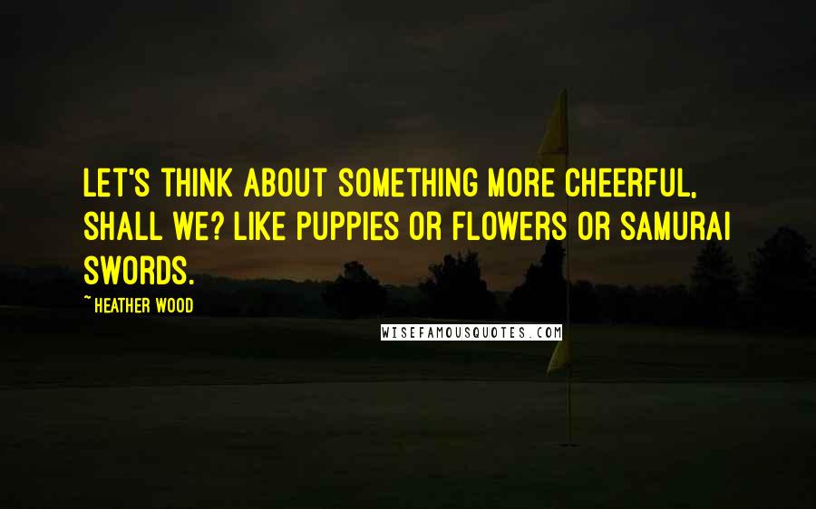 Heather Wood Quotes: Let's think about something more cheerful, shall we? Like puppies or flowers or samurai swords.