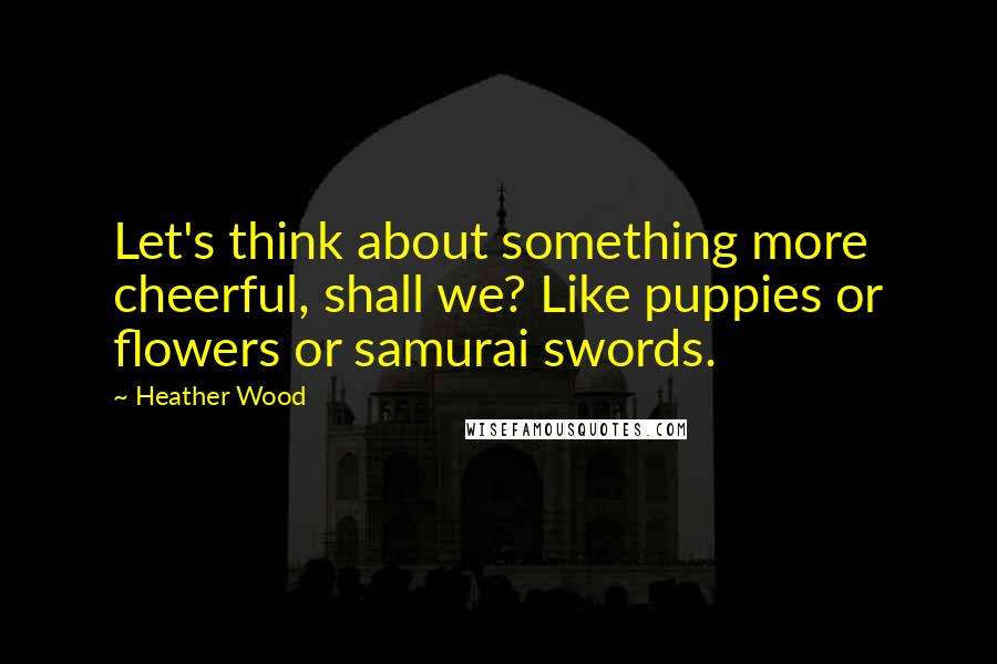 Heather Wood Quotes: Let's think about something more cheerful, shall we? Like puppies or flowers or samurai swords.