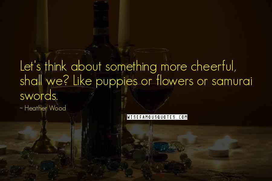 Heather Wood Quotes: Let's think about something more cheerful, shall we? Like puppies or flowers or samurai swords.