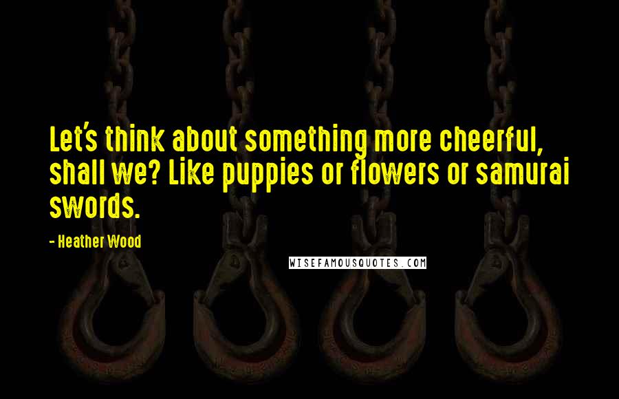 Heather Wood Quotes: Let's think about something more cheerful, shall we? Like puppies or flowers or samurai swords.