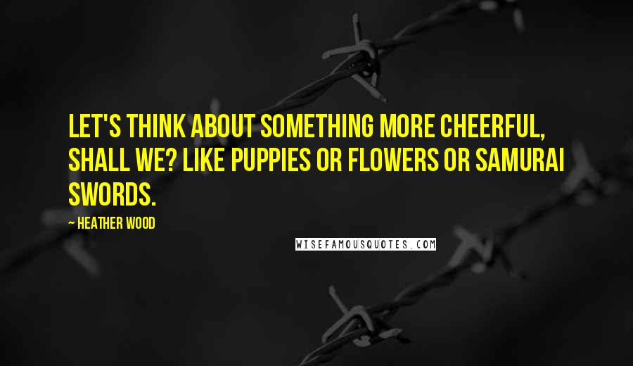 Heather Wood Quotes: Let's think about something more cheerful, shall we? Like puppies or flowers or samurai swords.