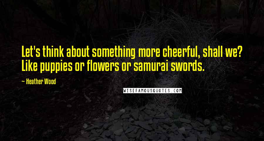 Heather Wood Quotes: Let's think about something more cheerful, shall we? Like puppies or flowers or samurai swords.