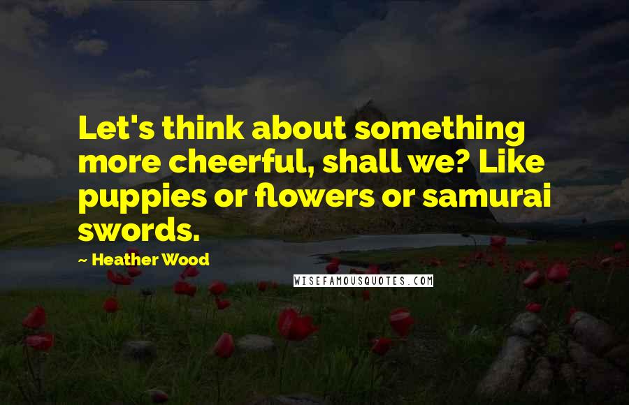 Heather Wood Quotes: Let's think about something more cheerful, shall we? Like puppies or flowers or samurai swords.