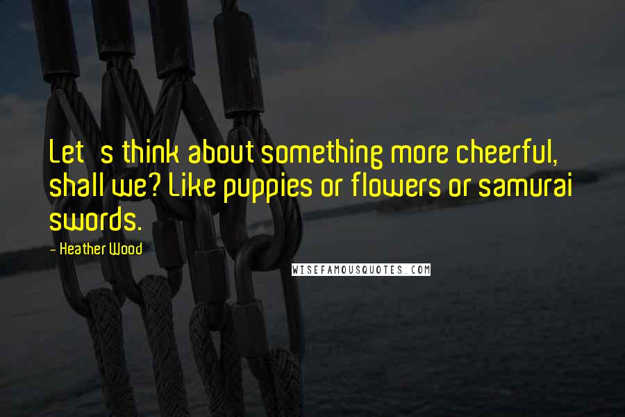 Heather Wood Quotes: Let's think about something more cheerful, shall we? Like puppies or flowers or samurai swords.