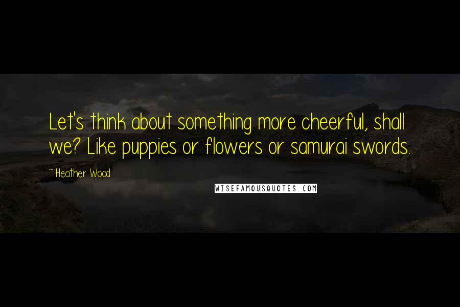 Heather Wood Quotes: Let's think about something more cheerful, shall we? Like puppies or flowers or samurai swords.