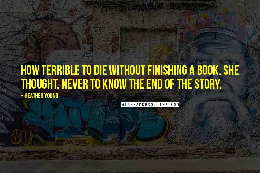 Heather Young Quotes: How terrible to die without finishing a book, she thought. Never to know the end of the story.
