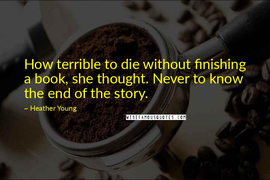 Heather Young Quotes: How terrible to die without finishing a book, she thought. Never to know the end of the story.