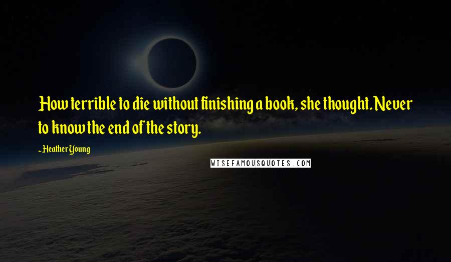 Heather Young Quotes: How terrible to die without finishing a book, she thought. Never to know the end of the story.