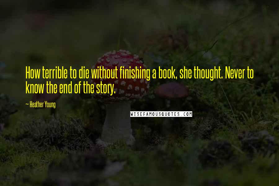 Heather Young Quotes: How terrible to die without finishing a book, she thought. Never to know the end of the story.