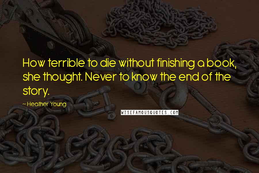 Heather Young Quotes: How terrible to die without finishing a book, she thought. Never to know the end of the story.