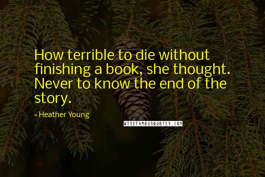 Heather Young Quotes: How terrible to die without finishing a book, she thought. Never to know the end of the story.