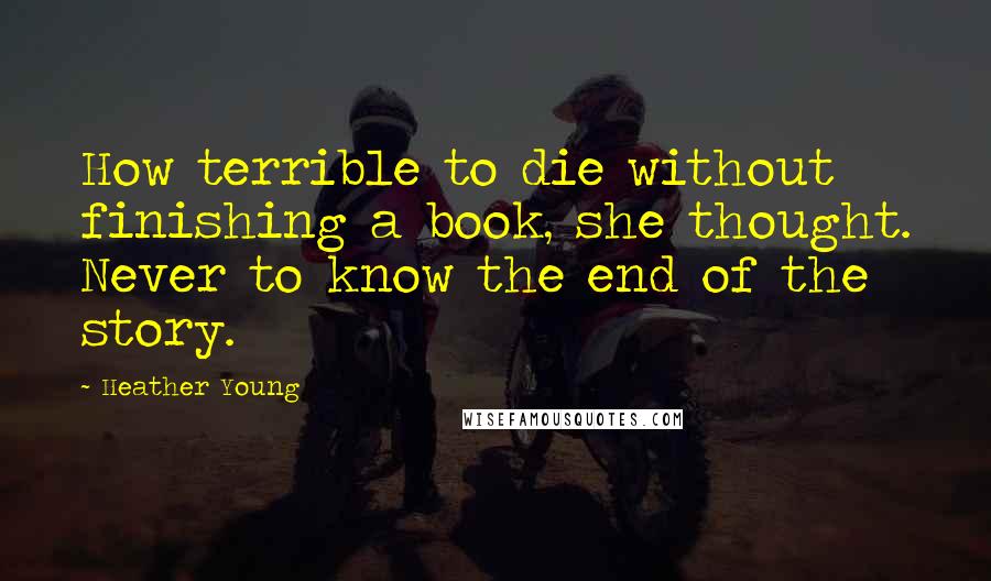 Heather Young Quotes: How terrible to die without finishing a book, she thought. Never to know the end of the story.