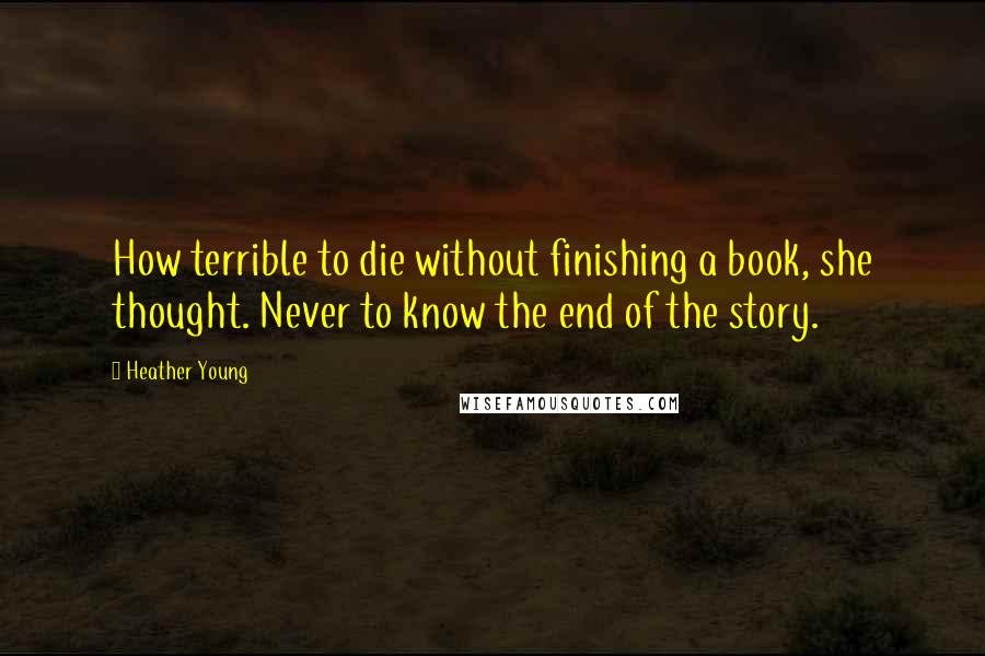 Heather Young Quotes: How terrible to die without finishing a book, she thought. Never to know the end of the story.