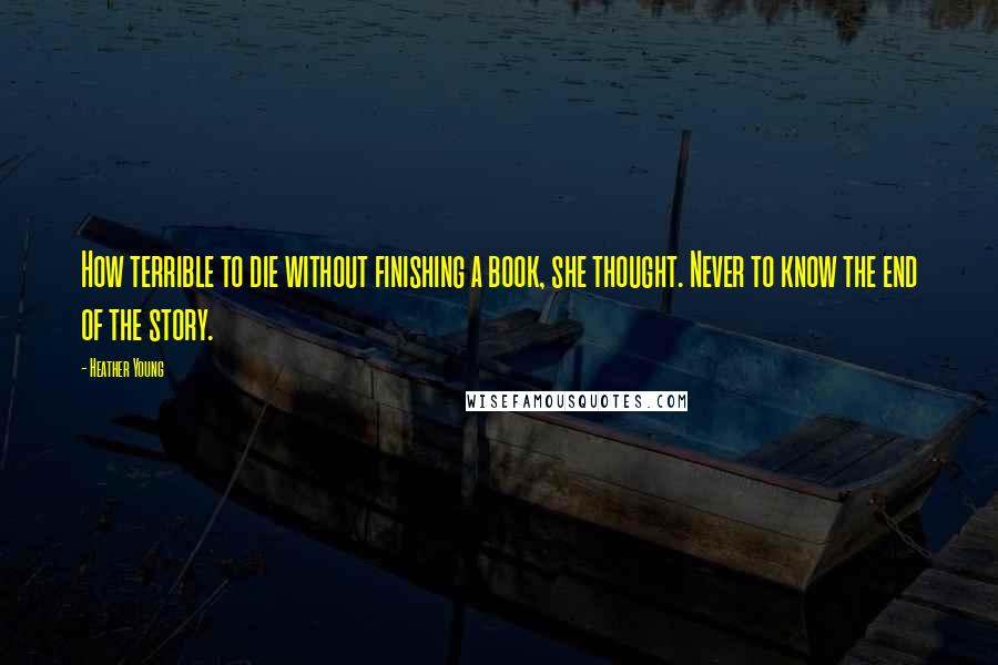 Heather Young Quotes: How terrible to die without finishing a book, she thought. Never to know the end of the story.