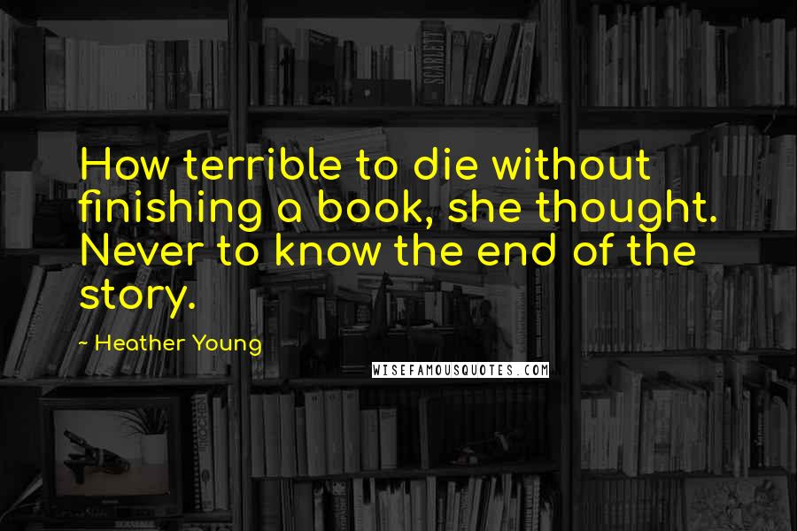 Heather Young Quotes: How terrible to die without finishing a book, she thought. Never to know the end of the story.