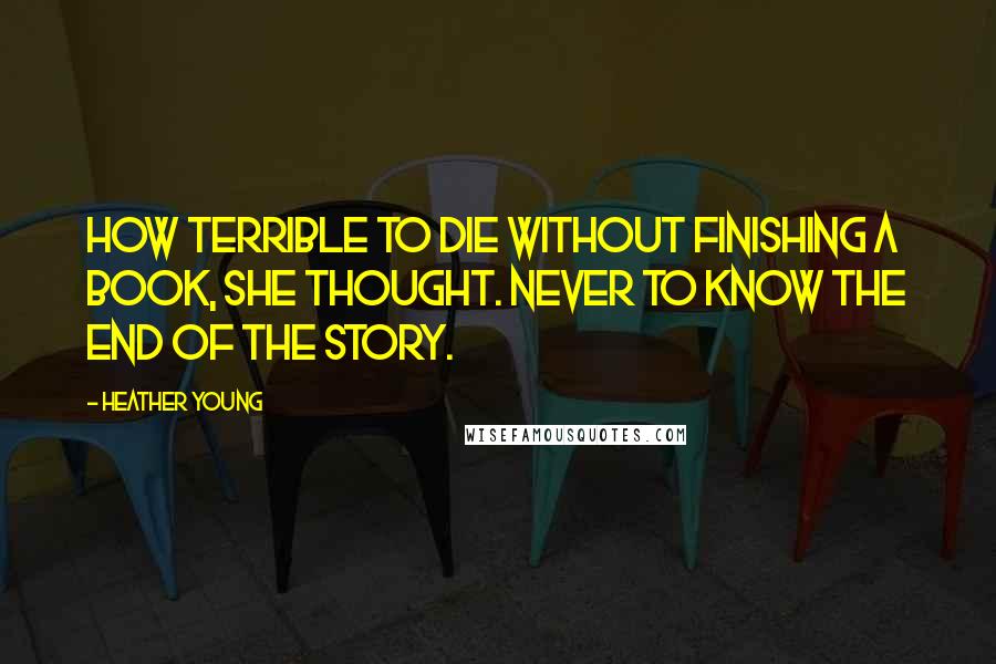 Heather Young Quotes: How terrible to die without finishing a book, she thought. Never to know the end of the story.