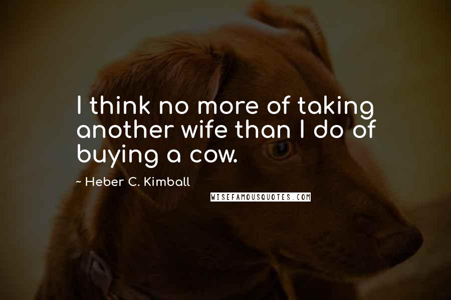 Heber C. Kimball Quotes: I think no more of taking another wife than I do of buying a cow.