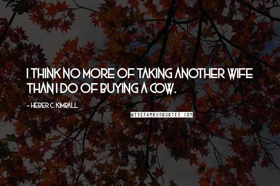 Heber C. Kimball Quotes: I think no more of taking another wife than I do of buying a cow.