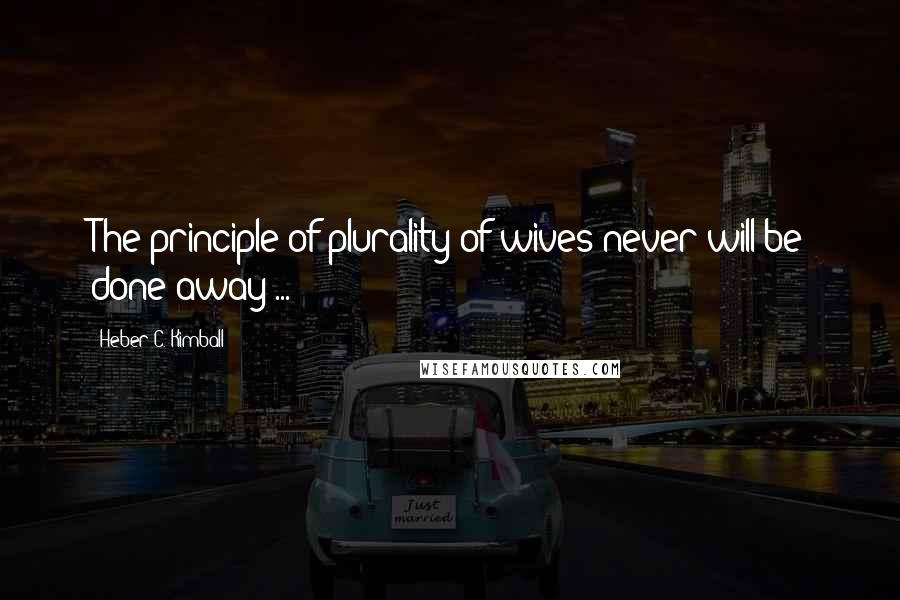 Heber C. Kimball Quotes: The principle of plurality of wives never will be done away ...