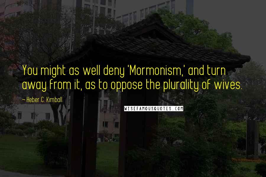 Heber C. Kimball Quotes: You might as well deny 'Mormonism,' and turn away from it, as to oppose the plurality of wives.