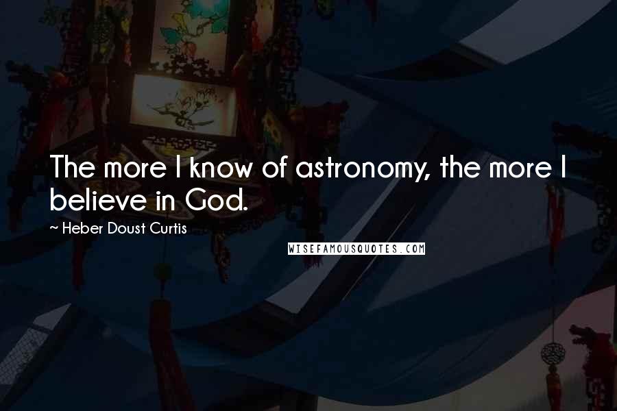 Heber Doust Curtis Quotes: The more I know of astronomy, the more I believe in God.