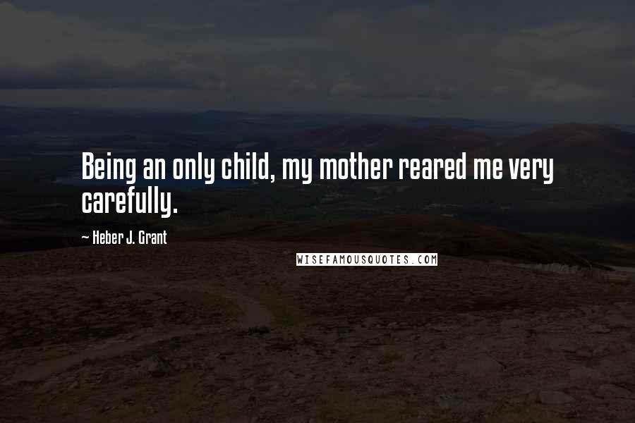 Heber J. Grant Quotes: Being an only child, my mother reared me very carefully.