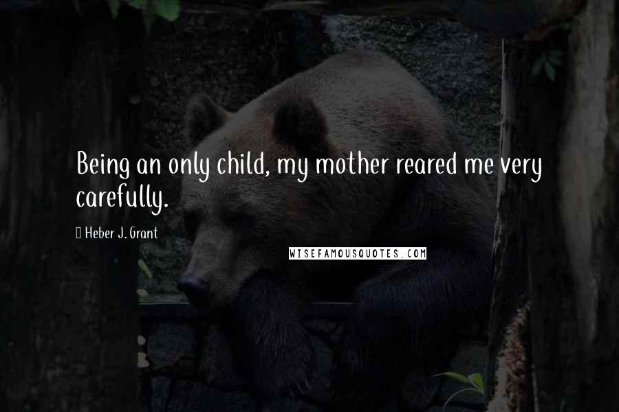 Heber J. Grant Quotes: Being an only child, my mother reared me very carefully.