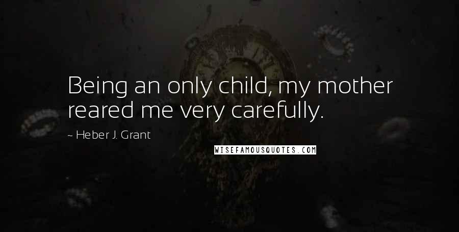 Heber J. Grant Quotes: Being an only child, my mother reared me very carefully.