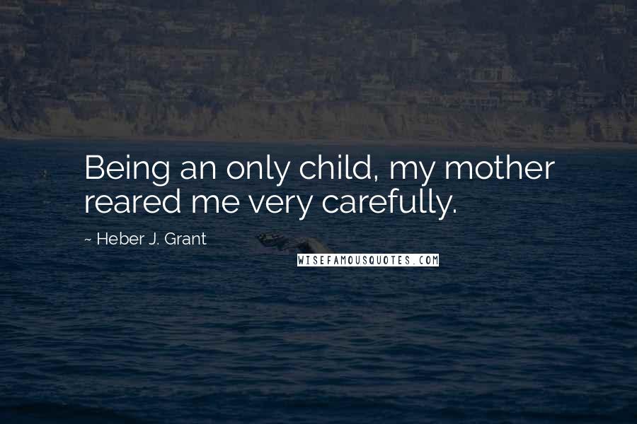 Heber J. Grant Quotes: Being an only child, my mother reared me very carefully.